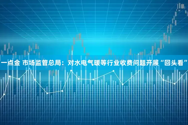 一点金 市场监管总局：对水电气暖等行业收费问题开展“回头看”