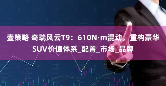 壹策略 奇瑞风云T9：610N·m混动，重构豪华SUV价值体系_配置_市场_品牌