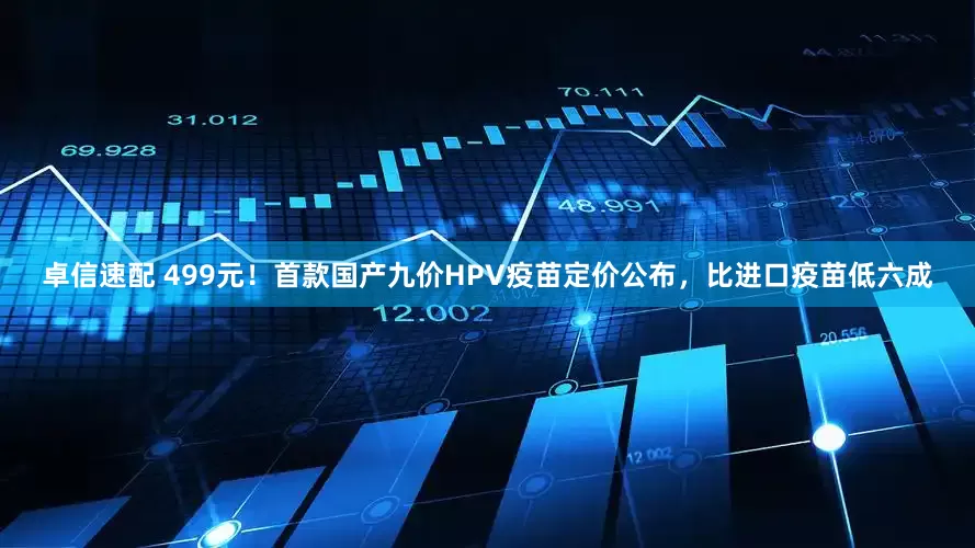 卓信速配 499元！首款国产九价HPV疫苗定价公布，比进口疫苗低六成