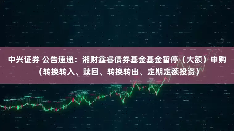 中兴证券 公告速递：湘财鑫睿债券基金基金暂停（大额）申购（转换转入、赎回、转换转出、定期定额投资）