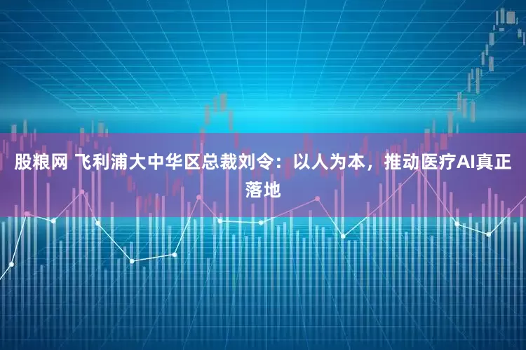 股粮网 飞利浦大中华区总裁刘令：以人为本，推动医疗AI真正落地