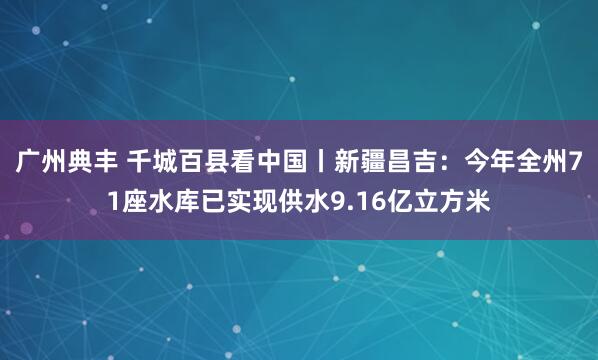 广州典丰 千城百县看中国丨新疆昌吉：今年全州71座水库已实现供水9.16亿立方米