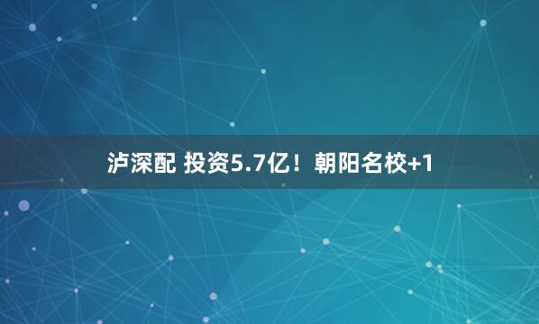 泸深配 投资5.7亿！朝阳名校+1