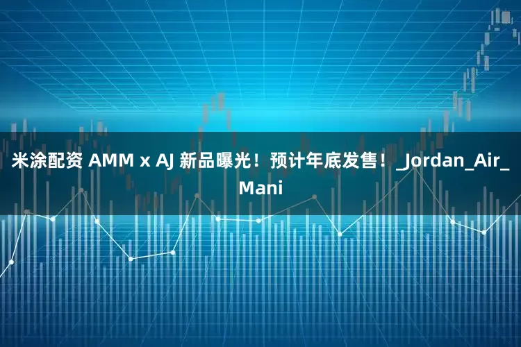 米涂配资 AMM x AJ 新品曝光！预计年底发售！_Jordan_Air_Mani