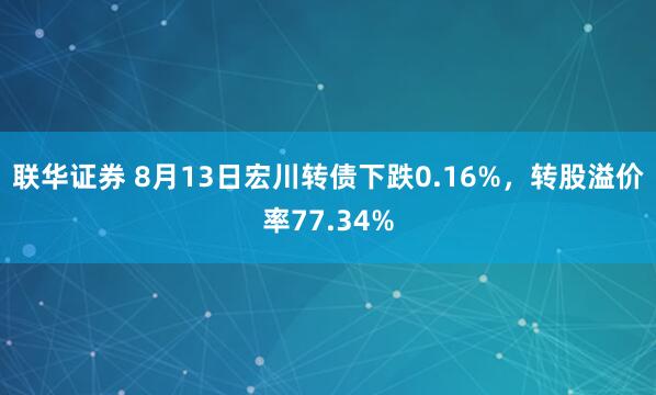 联华证券 8月13日宏川转债下跌0.16%，转股溢价率77.34%