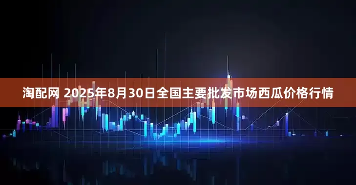 淘配网 2025年8月30日全国主要批发市场西瓜价格行情