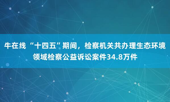 牛在线 “十四五”期间，检察机关共办理生态环境领域检察公益诉讼案件34.8万件