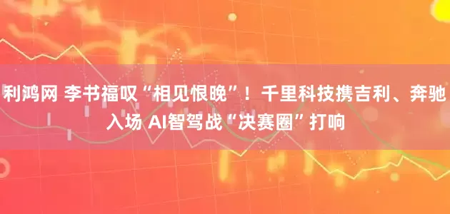 利鸿网 李书福叹“相见恨晚”！千里科技携吉利、奔驰入场 AI智驾战“决赛圈”打响