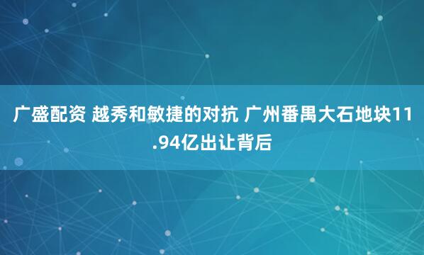 广盛配资 越秀和敏捷的对抗 广州番禺大石地块11.94亿出让背后