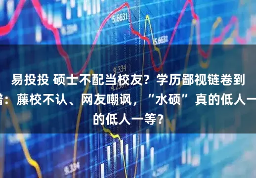 易投投 硕士不配当校友？学历鄙视链卷到离谱：藤校不认、网友嘲讽，“水硕” 真的低人一等？